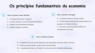 Os princípios fundamentais da economia
1 Como as pessoas tomam decisões
1 — As Pessoas Enfrentam Tradeoffs
2 — O Custo de Algo é o que você desiste para obtê-lo
3 — Pessoas racionais pensam na margem
4 — Pessoas reagem a incentivos
2 Como as pessoas interagem
5 — O comércio pode ser bom para todos
6 — Os mercados geralmente são uma boa maneira de
organizar a atividade econômica
7 — Às vezes os governos podem melhorar os
resultados dos mercados
3 Como a Economia funciona
8 — O padrão de vida de um país depende da sua capacidade de produzir Bens e Serviços
9 — Os preços sobem quando o governo emite moeda demais
10 — A sociedade enfrenta um Tradeoff de curto prazo entre Inflação e Desemprego
 