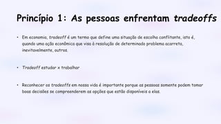 Princípio 1: As pessoas enfrentam tradeoffs
• Em economia, tradeoff é um termo que define uma situação de escolha conflitante, isto é,
quando uma ação econômica que visa à resolução de determinado problema acarreta,
inevitavelmente, outros.
• Tradeoff estudar x trabalhar
• Reconhecer os tradeoffs em nossa vida é importante porque as pessoas somente podem tomar
boas decisões se compreenderem as opções que estão disponíveis a elas.
 