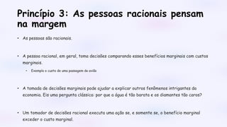 Princípio 3: As pessoas racionais pensam
na margem
• As pessoas são racionais.
• A pessoa racional, em geral, toma decisões comparando esses benefícios marginais com custos
marginais.
• Exemplo o custo de uma passagem de avião
• A tomada de decisões marginais pode ajudar a explicar outros fenômenos intrigantes da
economia. Eis uma pergunta clássica: por que a água é tão barata e os diamantes tão caros?
• Um tomador de decisões racional executa uma ação se, e somente se, o benefício marginal
exceder o custo marginal.
 