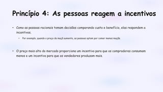 Princípio 4: As pessoas reagem a incentivos
• Como as pessoas racionais tomam decisões comparando custo e benefício, elas respondem a
incentivos.
• Por exemplo, quando o preço da maçã aumenta, as pessoas optam por comer menos maçãs.
• O preço mais alto do mercado proporciona um incentivo para que os compradores consumam
menos e um incentivo para que os vendedores produzam mais.
 