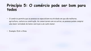 Princípio 5: O comércio pode ser bom para
todos
• O comércio permite que as pessoas se especializem na atividade em que são melhores,
agricultura, costura ou construção. Ao comerciarem com os outros, as pessoas podem comprar
uma maior variedade de bens e serviços a um custo menor.
• Exemplo: EUA x China
 