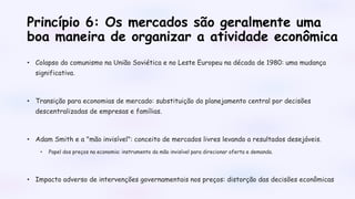 Princípio 6: Os mercados são geralmente uma
boa maneira de organizar a atividade econômica
• Colapso do comunismo na União Soviética e no Leste Europeu na década de 1980: uma mudança
significativa.
• Transição para economias de mercado: substituição do planejamento central por decisões
descentralizadas de empresas e famílias.
• Adam Smith e a "mão invisível": conceito de mercados livres levando a resultados desejáveis.
• Papel dos preços na economia: instrumento da mão invisível para direcionar oferta e demanda.
• Impacto adverso de intervenções governamentais nos preços: distorção das decisões econômicas
 
