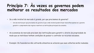 Princípio 7: Às vezes os governos podem
melhorar os resultados dos mercados
• Se a mão invisível do mercado é grande, por que precisamos do governo?
• Um dos motivos por que precisamos do governo é que a mão invisível poderá fazer maravilhas apenas se o governo
garantir o cumprimento das regras e mantiver as instituições principais da economia.
• As economias de mercado precisam das instituições para garantir o direito de propriedade de
modo que os indivíduos tenham condições de possuir e controlar os recursos escassos.
• Exemplo: Os fazendeiros não cultivarão alimentos se acharem que suas colheitas serão roubadas.
 