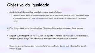Objetivo da igualdade
• A mão invisível não garante a igualdade, mesmo sendo eficiente.
• Exemplo: O melhor jogador de basquete do mundo ganha mais do que o melhor jogador de xadrez simplesmente porque
as pessoas estão dispostas a pagar mais para assistir a uma partida de basquete do que para assistir a um jogo de
xadrez.
• Essa desigualdade pode, dependendo da filosofia política, exigir a intervenção do governo.
• Na prática, muitas políticas públicas, como o imposto de renda e o sistema de seguridade social,
têm por objetivo atingir uma distribuição mais igualitária do bem-estar econômico.
• Dizer que o governo pode, por vezes, melhorar os resultados do mercado não significa que ele
sempre o fará.
 
