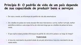 Princípio 8: O padrão de vida de um país depende
de sua capacidade de produzir bens e serviços
• Em todo o mundo, as diferenças de padrão de vida são assustadoras.
• Os cidadãos de países de renda elevada têm mais televisores e carros, melhor nutrição, melhor
assistência médica e uma expectativa de vida mais longa que os cidadãos de países de baixa
renda.
• O que explica essas grandes diferenças de padrão de vida entre países e ao longo do tempo?
Produtividade
• A taxa de crescimento da produtividade de um país determina a taxa de crescimento de sua
renda média.
 