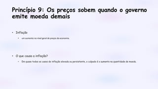 Princípio 9: Os preços sobem quando o governo
emite moeda demais
• Inflação
• um aumento no nível geral de preços da economia.
• O que causa a inflação?
• Em quase todos os casos de inflação elevada ou persistente, o culpado é o aumento na quantidade de moeda.
 