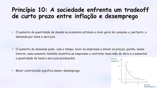 Princípio 10: A sociedade enfrenta um tradeoff
de curto prazo entre inflação e desemprego
• O aumento da quantidade de moeda na economia estimula o nível geral de consumo e, portanto, a
demanda por bens e serviços.
• O aumento da demanda pode, com o tempo, levar as empresas a elevar os preços, porém, nesse
ínterim, esse aumento também incentiva as empresas a contratar mais mão de obra e a aumentar
a quantidade de bens e serviços produzidos.
• Maior contratação significa menor desemprego.
 