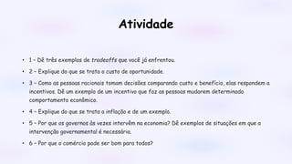 Atividade
• 1 – Dê três exemplos de tradeoffs que você já enfrentou.
• 2 – Explique do que se trata o custo de oportunidade.
• 3 – Como as pessoas racionais tomam decisões comparando custo e benefício, elas respondem a
incentivos. Dê um exemplo de um incentivo que faz as pessoas mudarem determinado
comportamento econômico.
• 4 – Explique do que se trata a inflação e de um exemplo.
• 5 – Por que os governos às vezes intervêm na economia? Dê exemplos de situações em que a
intervenção governamental é necessária.
• 6 – Por que o comércio pode ser bom para todos?
 