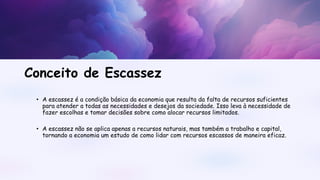 • A escassez é a condição básica da economia que resulta da falta de recursos suficientes
para atender a todas as necessidades e desejos da sociedade. Isso leva à necessidade de
fazer escolhas e tomar decisões sobre como alocar recursos limitados.
• A escassez não se aplica apenas a recursos naturais, mas também a trabalho e capital,
tornando a economia um estudo de como lidar com recursos escassos de maneira eficaz.
Conceito de Escassez
 