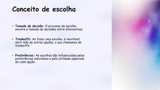 Conceito de escolha
• Tomada de decisão: O processo de escolha
envolve a tomada de decisões entre alternativas.
• Tradeoffs: Ao fazer uma escolha, é inevitável
abrir mão de outras opções, o que chamamos de
tradeoffs.
• Preferências: As escolhas são influenciadas pelas
preferências individuais e pela utilidade esperada
de cada opção.
 