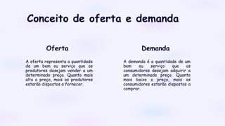 Conceito de oferta e demanda
A oferta representa a quantidade
de um bem ou serviço que os
produtores desejam vender a um
determinado preço. Quanto mais
alto o preço, mais os produtores
estarão dispostos a fornecer.
A demanda é a quantidade de um
bem ou serviço que os
consumidores desejam adquirir a
um determinado preço. Quanto
mais baixo o preço, mais os
consumidores estarão dispostos a
comprar.
Demanda
Oferta
 