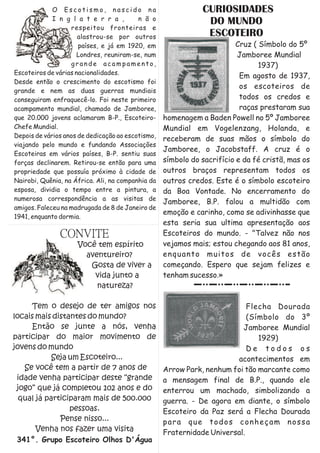 O Escotismo, nascido na                          CURIOSIDADES
             I n g l a t e r r a ,        n ã o
                                                               DO MUNDO
                   respeitou fronteiras e
                      alastrou-se por outros                   ESCOTEIRO
                      países, e já em 1920, em                           Cruz ( Símbolo do 5º
                      Londres, reuniram-se, num                          Jamboree Mundial
                   grande acampamento,                                          1937)
Escoteiros de várias nacionalidades.
                                                                          Em agosto de 1937,
Desde então o crescimento do escotismo foi
                                                                          os escoteiros de
grande e nem as duas guerras mundiais
conseguiram enfraquecê-lo. Foi neste primeiro                             todos os credos e
acampamento mundial, chamado de Jamboree,                                 raças prestaram sua
que 20.000 jovens aclamaram B-P., Escoteiro-       homenagem a Baden Powell no 5º Jamboree
Chefe Mundial.                                     Mundial em Vogelenzang, Holanda, e
Depois de vários anos de dedicação ao escotismo,
                                                   receberam de suas mãos o símbolo do
viajando pelo mundo e fundando Associações
                                                   Jamboree, o Jacobstaff. A cruz é o
Escoteiras em vários países, B-P. sentiu suas
forças declinarem. Retirou-se então para uma       símbolo do sacrifício e da fé cristã, mas os
propriedade que possuía próximo à cidade de        outros braços representam todos os
Nairobi, Quênia, na África. Ali, na companhia da   outros credos. Este é o símbolo escoteiro
esposa, dividia o tempo entre a pintura, a         da Boa Vontade. No encerramento do
numerosa correspondência a as visitas de
                                                   Jamboree, B.P. falou a multidão com
amigos. Faleceu na madrugada de 8 de Janeiro de
                                                   emoção e carinho, como se adivinhasse que
1941, enquanto dormia.
                                                   esta seria sua ultima apresentação aos
               CONVITE                             Escoteiros do mundo. - "Talvez não nos
                     Você tem espírito             vejamos mais; estou chegando aos 81 anos,
                       aventureiro?                enquanto muitos de vocês estão
                        Gosta de viver a           começando. Espero que sejam felizes e
                         vida junto a              tenham sucesso.»
                          natureza?

     Tem o desejo de ter amigos nos                                        Flecha Dourada
locais mais distantes do mundo?                                            (Símbolo do 3º
     Então se junte a nós, venha                                         Jamboree Mundial
participar do maior movimento de                                              1929)
jovens do mundo                                                            De todos os
            Seja um Escoteiro...                                       acontecimentos em
   Se você tem a partir de 7 anos de               Arrow Park, nenhum foi tão marcante como
 idade venha participar deste “grande              a mensagem final de B.P., quando ele
 jogo” que já completou 102 anos e do              enterrou um machado, simbolizando a
  qual já participaram mais de 500.000             guerra. - De agora em diante, o símbolo
                 pessoas.                          Escoteiro da Paz será a Flecha Dourada
              Pense nisso...                       para que todos conheçam nossa
       Venha nos fazer uma visita                  Fraternidade Universal.
 341°. Grupo Escoteiro Olhos D'Água
 