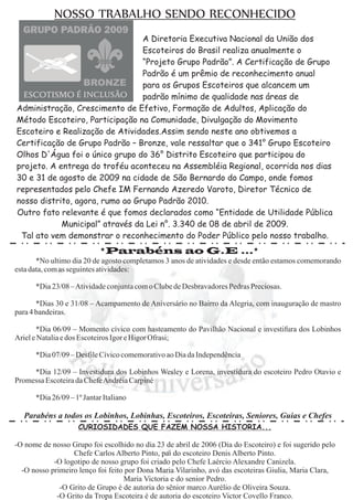 NOSSO TRABALHO SENDO RECONHECIDO
                                 A Diretoria Executiva Nacional da União dos
                                 Escoteiros do Brasil realiza anualmente o
                                 “Projeto Grupo Padrão”. A Certificação de Grupo
                                 Padrão é um prêmio de reconhecimento anual
                                 para os Grupos Escoteiros que alcancem um
                                 padrão mínimo de qualidade nas áreas de
Administração, Crescimento de Efetivo, Formação de Adultos, Aplicação do
Método Escoteiro, Participação na Comunidade, Divulgação do Movimento
Escoteiro e Realização de Atividades.Assim sendo neste ano obtivemos a
Certificação de Grupo Padrão – Bronze, vale ressaltar que o 341° Grupo Escoteiro
Olhos D'Água foi o único grupo do 36° Distrito Escoteiro que participou do
projeto. A entrega do troféu aconteceu na Assembléia Regional, ocorrida nos dias
30 e 31 de agosto de 2009 na cidade de São Bernardo do Campo, onde fomos
representados pelo Chefe IM Fernando Azeredo Varoto, Diretor Técnico de
nosso distrito, agora, rumo ao Grupo Padrão 2010.
Outro fato relevante é que fomos declarados como “Entidade de Utilidade Pública
            Municipal” através da Lei n°. 3.340 de 08 de abril de 2009.
 Tal ato vem demonstrar o reconhecimento do Poder Público pelo nosso trabalho.
                            *Parabéns ao G.E ...*
       *No ultimo dia 20 de agosto completamos 3 anos de atividades e desde então estamos comemorando
esta data, com as seguintes atividades:

      *Dia 23/08 –Atividade conjunta com o Clube de Desbravadores Pedras Preciosas.

       *Dias 30 e 31/08 – Acampamento de Aniversário no Bairro da Alegria, com inauguração de mastro
para 4 bandeiras.

       *Dia 06/09 – Momento cívico com hasteamento do Pavilhão Nacional e investifura dos Lobinhos
Ariel e Natalia e dos Escoteiros Igor e Higor Ofrasi;

      *Dia 07/09 – Desfile Cívico comemorativo ao Dia da Independência

     *Dia 12/09 – Investidura dos Lobinhos Wesley e Lorena, investidura do escoteiro Pedro Otavio e
Promessa Escoteira da ChefeAndréia Carpiné

      *Dia 26/09 – 1º Jantar Italiano

  Parabéns a todos os Lobinhos, Lobinhas, Escoteiros, Escoteiras, Seniores, Guias e Chefes
                    CURIOSIDADES QUE FAZEM NOSSA HISTORIA...

-O nome de nosso Grupo foi escolhido no dia 23 de abril de 2006 (Dia do Escoteiro) e foi sugerido pelo
                  Chefe Carlos Alberto Pinto, pai do escoteiro Denis Alberto Pinto.
            -O logotipo de nosso grupo foi criado pelo Chefe Laércio Alexandre Canizela.
  -O nosso primeiro lenço foi feito por Dona Maria Vilarinho, avó das escoteiras Giulia, Maria Clara,
                                   Maria Victoria e do senior Pedro.
              -O Grito de Grupo é de autoria do sênior marco Aurélio de Oliveira Souza.
             -O Grito da Tropa Escoteira é de autoria do escoteiro Victor Covello Franco.
 