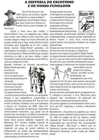 A HISTORIA DO ESCOTISMO
                        E DE NOSSO FUNDADOR
                   Em 22 de Fevereiro de            Graças a esses recursos,
             1857 nasceu, em Londres, capital       à inteligência e coragem de
             da Inglaterra o menino Robert          seu comandante foi possível
             Stephenson Smith Baden-Powell,        a cidade resistir às forças
             que mais tarde seria famoso no        muito superiores, até que
             mundo inteiro, como fundador do       chegassem reforços.
Escotismo.                                         A maneira como os jovens
       Sendo o mais novo dos irmãos, o             desempenharam suas tarefas,
menino Robert teve, na companhia dos irmãos        seus exemplos, de dedicação, lealdade, coragem e
mais velhos, uma infância muito divertida, pois    responsabilidade, causaram grande impressão em
Londres daquele tempo era muito diferente da       Baden Powell e anos mais tarde,aquele
grande cidade que é hoje, ainda oferecia muita     acontecimento teria grande influência na criação
facilidade para folguedos ao ar livre. Assim,      do Escotismo.
desde menino, Baden-Powell aprendeu, em            Graças aos seus feitos na vida militar, B-P.
caminhadas e excursões, a cuidar de si mesmo e     tornou-se herói em seu país, a Inglaterra.
ter confiança em si. Embora órfão de pai, sempre   Durante uma viagem à sua pátria, Baden Powell
encontrou na mãe e em seus irmãos o apoio          viu alguns meninos usando em suas brincadeiras
necessário e mais tarde lembrava-se da infância,   um livro, que ele havia escrito para exploradores
como um tempo muito feliz.                         do exército e que continha ensinamentos sobre
Quando terminou os estudos secundários,            como acampar e sobreviver em regiões selvagens.
Baden-Powell ingressou                                                         Conversando com os
no exército.                                                                   amigos ele resolveu
Como oficial de                                                             realizar, em 1907, na ilha
carreira viajou muito,                                                     de Brownsea, um
conhecendo grande parte                                                     acampamento com vinte
do mundo.                                          rapazes de 12 a 16 anos, onde ensinou uma porção
Durante suas viagens                               de coisas importantes, como: primeiros socorros,
conheceu tribos de                                 observação,técnicas de segurança para a vida na
guerreiros da África,                              cidade e na floresta...
os vaqueiros americanos                            Devido aos bons resultados deste acampamento,B-
e conviveu com os índios da América e do Canadá.   P. começou a escrever o livro "Escotismo para
Graças a sua competência, honestidade e            rapazes" que, inicialmente, foi publicado em
exemplo como líder de homens, B-P. fez carreira    fascículos e vendido nas bancas de jornais.
militar brilhante. Podemos citar principalmente    Os jovens ingleses se entusiasmaram tanto com o
a Guerra do Transvaal em 1889, onde B-P,           livro, que B-P. organizou e fundou o Movimento
comandou a guarnição de Mafeking, importante       Escoteiro.
entroncamento ferrovário, cuja posse era de        Rapidamente o Escotismo se espalhou por vários
grande valor estratégico. A cidade foi duramente   países no mundo. No Brasil o Escotismo foi fundado
atacada pelas forças inimigas, durante meses.      em 1910 na cidade do Rio de Janeiro, sendo
Como havia poucos soldados regulares em            chamado de "Centro de Boys Scouts do Brasil",
Mafeking, B-P. treinou cidadãos capazes de         organizados por sub-oficiais dos encouraçados
empunhar uma arma e para isso teve que             "Minas Gerais", "São Paulo" e "Bahia" que, na
organizar um grupo de jovens cadetes, os           Inglaterra, haviam estado na em contato com o
adolescentes da cidade que desempenhavam           Movimento Escoteiro recém criado por Baden-
todas as tarefas de apoio, tais como: cozinha,     Powell.
comunicações, primeiros socorros, etc.
 