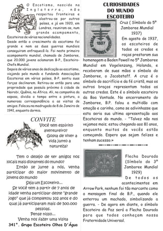 O Escotismo, nascido na                          CURIOSIDADES
             I n g l a t e r r a ,        n ã o
                                                               DO MUNDO
                   respeitou fronteiras e
                      alastrou-se por outros                   ESCOTEIRO
                      países, e já em 1920, em                           Cruz ( Símbolo do 5º
                      Londres, reuniram-se, num                          Jamboree Mundial
                   grande acampamento,                                          1937)
Escoteiros de várias nacionalidades.
                                                                          Em agosto de 1937,
Desde então o crescimento do escotismo foi
                                                                          os escoteiros de
grande e nem as duas guerras mundiais
conseguiram enfraquecê-lo. Foi neste primeiro                             todos os credos e
acampamento mundial, chamado de Jamboree,                                 raças prestaram sua
que 20.000 jovens aclamaram B-P., Escoteiro-       homenagem a Baden Powell no 5º Jamboree
Chefe Mundial.                                     Mundial em Vogelenzang, Holanda, e
Depois de vários anos de dedicação ao escotismo,
                                                   receberam de suas mãos o símbolo do
viajando pelo mundo e fundando Associações
                                                   Jamboree, o Jacobstaff. A cruz é o
Escoteiras em vários países, B-P. sentiu suas
forças declinarem. Retirou-se então para uma       símbolo do sacrifício e da fé cristã, mas os
propriedade que possuía próximo à cidade de        outros braços representam todos os
Nairobi, Quênia, na África. Ali, na companhia da   outros credos. Este é o símbolo escoteiro
esposa, dividia o tempo entre a pintura, a         da Boa Vontade. No encerramento do
numerosa correspondência a as visitas de
                                                   Jamboree, B.P. falou a multidão com
amigos. Faleceu na madrugada de 8 de Janeiro de
                                                   emoção e carinho, como se adivinhasse que
1941, enquanto dormia.
                                                   esta seria sua ultima apresentação aos
               CONVITE                             Escoteiros do mundo. - "Talvez não nos
                     Você tem espírito             vejamos mais; estou chegando aos 81 anos,
                       aventureiro?                enquanto muitos de vocês estão
                        Gosta de viver a           começando. Espero que sejam felizes e
                         vida junto a              tenham sucesso.»
                          natureza?

     Tem o desejo de ter amigos nos                                        Flecha Dourada
locais mais distantes do mundo?                                            (Símbolo do 3º
     Então se junte a nós, venha                                         Jamboree Mundial
participar do maior movimento de                                              1929)
jovens do mundo                                                            De todos os
            Seja um Escoteiro...                                       acontecimentos em
   Se você tem a partir de 7 anos de               Arrow Park, nenhum foi tão marcante como
 idade venha participar deste “grande              a mensagem final de B.P., quando ele
 jogo” que já completou 102 anos e do              enterrou um machado, simbolizando a
  qual já participaram mais de 500.000             guerra. - De agora em diante, o símbolo
                 pessoas.                          Escoteiro da Paz será a Flecha Dourada
              Pense nisso...                       para que todos conheçam nossa
       Venha nos fazer uma visita                  Fraternidade Universal.
 341°. Grupo Escoteiro Olhos D'Água
 