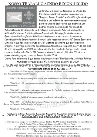 NOSSO TRABALHO SENDO RECONHECIDO
                                 A Diretoria Executiva Nacional da União dos
                                 Escoteiros do Brasil realiza anualmente o
                                 “Projeto Grupo Padrão”. A Certificação de Grupo
                                 Padrão é um prêmio de reconhecimento anual
                                 para os Grupos Escoteiros que alcancem um
                                 padrão mínimo de qualidade nas áreas de
Administração, Crescimento de Efetivo, Formação de Adultos, Aplicação do
Método Escoteiro, Participação na Comunidade, Divulgação do Movimento
Escoteiro e Realização de Atividades.Assim sendo neste ano obtivemos a
Certificação de Grupo Padrão – Bronze, vale ressaltar que o 341° Grupo Escoteiro
Olhos D'Água foi o único grupo do 36° Distrito Escoteiro que participou do
projeto. A entrega do troféu aconteceu na Assembléia Regional, ocorrida nos dias
30 e 31 de agosto de 2009 na cidade de São Bernardo do Campo, onde fomos
representados pelo Chefe IM Fernando Azeredo Varoto, Diretor Técnico de
nosso distrito, agora, rumo ao Grupo Padrão 2010.
Outro fato relevante é que fomos declarados como “Entidade de Utilidade Pública
            Municipal” através da Lei n°. 3.340 de 08 de abril de 2009.
 Tal ato vem demonstrar o reconhecimento do Poder Público pelo nosso trabalho.
                            *Parabéns ao G.E ...*
       *No ultimo dia 20 de agosto completamos 3 anos de atividades e desde então estamos comemorando
esta data, com as seguintes atividades:

      *Dia 23/08 –Atividade conjunta com o Clube de Desbravadores Pedras Preciosas.

       *Dias 30 e 31/08 – Acampamento de Aniversário no Bairro da Alegria, com inauguração de mastro
para 4 bandeiras.

       *Dia 06/09 – Momento cívico com hasteamento do Pavilhão Nacional e investifura dos Lobinhos
Ariel e Natalia e dos Escoteiros Igor e Higor Ofrasi;

      *Dia 07/09 – Desfile Cívico comemorativo ao Dia da Independência

     *Dia 12/09 – Investidura dos Lobinhos Wesley e Lorena, investidura do escoteiro Pedro Otavio e
Promessa Escoteira da ChefeAndréia Carpiné

      *Dia 26/09 – 1º Jantar Italiano

  Parabéns a todos os Lobinhos, Lobinhas, Escoteiros, Escoteiras, Seniores, Guias e Chefes
                    CURIOSIDADES QUE FAZEM NOSSA HISTORIA...

-O nome de nosso Grupo foi escolhido no dia 23 de abril de 2006 (Dia do Escoteiro) e foi sugerido pelo
                  Chefe Carlos Alberto Pinto, pai do escoteiro Denis Alberto Pinto.
            -O logotipo de nosso grupo foi criado pelo Chefe Laércio Alexandre Canizela.
  -O nosso primeiro lenço foi feito por Dona Maria Vilarinho, avó das escoteiras Giulia, Maria Clara,
                                   Maria Victoria e do senior Pedro.
              -O Grito de Grupo é de autoria do sênior marco Aurélio de Oliveira Souza.
             -O Grito da Tropa Escoteira é de autoria do escoteiro Victor Covello Franco.
 
