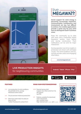 live
www.livemegawatt.com
Social support for wind energy is
becoming increasingly important.
Communication, transparency and
involvement are key, but difficult
to achieve. Our mobile applications
provide a great way for your wind
farm to distinguish itself in all these
areas.
Keep the community up to date
with news and a Frequently Asked
Questions section, even before
and during construction. Push
notifications can be sent for major
milestones!
During operation real-time insights in
production are shown with animated
visuals. The wind conditions and CO2
savings provide useful and engaging
information.
LIVE PRODUCTION INSIGHTS
for neighbouring communities
Android | Tablet | iPhone | iPad
Live production & wind conditions
Households & CO2
savings
Individual turbine status
Visual overview historical production
Wind farm information & webcam
News & FAQ
Twitter/Facebook & contact form
Opened spring 2016
Largest near shore wind farm NL
48 turbines
144 MW
Publicly available for download
1000+ downloads
250+ monthly users
High retention 50% (1 month), 35% (2 months)
FEATURES WIND FARM WESTERMEERWIND
LIVE WMW
HIST
APP
INFO
westermeerwind.nl/app
www.livemegawatt.com info@livemegawatt.com +31 6 1291 4567
 