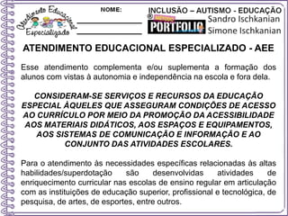 ATENDIMENTO EDUCACIONAL ESPECIALIZADO - AEE
Esse atendimento complementa e/ou suplementa a formação dos
alunos com vistas à autonomia e independência na escola e fora dela.
CONSIDERAM-SE SERVIÇOS E RECURSOS DA EDUCAÇÃO
ESPECIAL ÀQUELES QUE ASSEGURAM CONDIÇÕES DE ACESSO
AO CURRÍCULO POR MEIO DA PROMOÇÃO DA ACESSIBILIDADE
AOS MATERIAIS DIDÁTICOS, AOS ESPAÇOS E EQUIPAMENTOS,
AOS SISTEMAS DE COMUNICAÇÃO E INFORMAÇÃO E AO
CONJUNTO DAS ATIVIDADES ESCOLARES.
Para o atendimento às necessidades específicas relacionadas às altas
habilidades/superdotação são desenvolvidas atividades de
enriquecimento curricular nas escolas de ensino regular em articulação
com as instituições de educação superior, profissional e tecnológica, de
pesquisa, de artes, de esportes, entre outros.
 