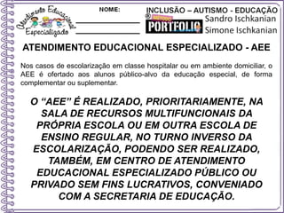 ATENDIMENTO EDUCACIONAL ESPECIALIZADO - AEE
Nos casos de escolarização em classe hospitalar ou em ambiente domiciliar, o
AEE é ofertado aos alunos público-alvo da educação especial, de forma
complementar ou suplementar.
O “AEE” É REALIZADO, PRIORITARIAMENTE, NA
SALA DE RECURSOS MULTIFUNCIONAIS DA
PRÓPRIA ESCOLA OU EM OUTRA ESCOLA DE
ENSINO REGULAR, NO TURNO INVERSO DA
ESCOLARIZAÇÃO, PODENDO SER REALIZADO,
TAMBÉM, EM CENTRO DE ATENDIMENTO
EDUCACIONAL ESPECIALIZADO PÚBLICO OU
PRIVADO SEM FINS LUCRATIVOS, CONVENIADO
COM A SECRETARIA DE EDUCAÇÃO.
 