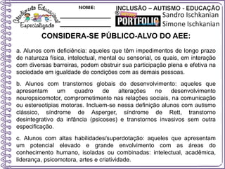 CONSIDERA-SE PÚBLICO-ALVO DO AEE:
a. Alunos com deficiência: aqueles que têm impedimentos de longo prazo
de natureza física, intelectual, mental ou sensorial, os quais, em interação
com diversas barreiras, podem obstruir sua participação plena e efetiva na
sociedade em igualdade de condições com as demais pessoas.
b. Alunos com transtornos globais do desenvolvimento: aqueles que
apresentam um quadro de alterações no desenvolvimento
neuropsicomotor, comprometimento nas relações sociais, na comunicação
ou estereotipias motoras. Incluem-se nessa definição alunos com autismo
clássico, síndrome de Asperger, síndrome de Rett, transtorno
desintegrativo da infância (psicoses) e transtornos invasivos sem outra
especificação.
c. Alunos com altas habilidades/superdotação: aqueles que apresentam
um potencial elevado e grande envolvimento com as áreas do
conhecimento humano, isoladas ou combinadas: intelectual, acadêmica,
liderança, psicomotora, artes e criatividade.
 
