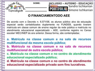 O FINANCIAMENTODO AEE
De acordo com o Decreto n. 6.571/08, os alunos público alvo da educação
especial serão contabilizados duplamente no FUNDEB, quando tiverem
matrícula em classe comum de ensino regular da rede pública e matrícula no
atendimento educacional especializado - AEE, conforme registro no Censo
escolar/ MEC/INEP do ano anterior. Dessa forma, são contempladas:
a. Matrícula na classe comum e na sala de recursos
multifuncional da mesma escola pública;
b. Matrícula na classe comum e na sala de recursos
multifuncional de outra escola pública;
c. Matrícula na classe comum e no centro de atendimento
educacional especializado público;
d. Matrícula na classe comum e no centro de atendimento
educacional especializado privado sem fins lucrativos.
 