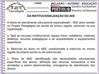 DA INSTITUCIONALIZAÇÃO DO AEE
A oferta do atendimento educacional especializado - AEE deve constar
no Projeto Pedagógico da escola de ensino regular, prevendo na sua
organização:
a. Sala de recursos multifuncional: espaço físico, mobiliários, materiais
didáticos, recursos pedagógicos e de acessibilidade e equipamentos
específicos;
b. Matrícula do aluno no AEE: condicionada à matrícula no ensino
regular da própria escola ou de outra escola;
c. Plano do AEE: identificação das necessidades educacionais
específicas dos alunos, definição dos recursos necessários e das
atividades a serem desenvolvidas, cronograma de atendimento dos
alunos;
 