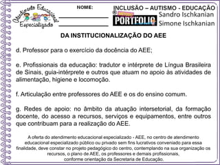 DA INSTITUCIONALIZAÇÃO DO AEE
d. Professor para o exercício da docência do AEE;
e. Profissionais da educação: tradutor e intérprete de Língua Brasileira
de Sinais, guia-intérprete e outros que atuam no apoio às atividades de
alimentação, higiene e locomoção.
f. Articulação entre professores do AEE e os do ensino comum.
g. Redes de apoio: no âmbito da atuação intersetorial, da formação
docente, do acesso a recursos, serviços e equipamentos, entre outros
que contribuam para a realização do AEE.
A oferta do atendimento educacional especializado - AEE, no centro de atendimento
educacional especializado público ou privado sem fins lucrativos conveniado para essa
finalidade, deve constar no projeto pedagógico do centro, contemplando na sua organização os
recursos, o plano de AEE, os professores e demais profissionais,
conforme orientação da Secretaria de Educação.
 