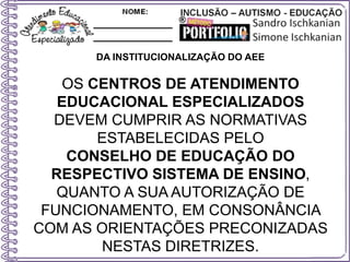 DA INSTITUCIONALIZAÇÃO DO AEE
OS CENTROS DE ATENDIMENTO
EDUCACIONAL ESPECIALIZADOS
DEVEM CUMPRIR AS NORMATIVAS
ESTABELECIDAS PELO
CONSELHO DE EDUCAÇÃO DO
RESPECTIVO SISTEMA DE ENSINO,
QUANTO A SUA AUTORIZAÇÃO DE
FUNCIONAMENTO, EM CONSONÂNCIA
COM AS ORIENTAÇÕES PRECONIZADAS
NESTAS DIRETRIZES.
 