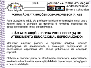 FORMAÇÃO E ATRIBUIÇÕES DO/DA PROFESSOR (A) AEE
Para atuação no AEE, o/a professor (a) deve ter formação inicial que o
habilite para o exercício da docência e formação específica na
educação especial, inicial ou continuada.
SÃO ATRIBUIÇÕES DO/DA PROFESSOR (A) DO
ATENDIMENTO EDUCACIONAL ESPECIALIZADO:
Identificar, elaborar, produzir e organizar serviços, recursos
pedagógicos, de acessibilidade e estratégias considerando as
necessidades específicas dos alunos público-alvo da educação
especial.
Elaborar e executar plano de atendimento educacional especializado,
avaliando a funcionalidade e a aplicabilidade dos recursos pedagógicos
e de acessibilidade.
 