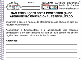 SÃO ATRIBUIÇÕES DO/DA PROFESSOR (A) DO
ATENDIMENTO EDUCACIONAL ESPECIALIZADO:
Organizar o tipo e o número de atendimentos aos alunos na sala de
recursos multifuncional.
Acompanhar a funcionalidade e a aplicabilidade dos recursos
pedagógicos e de acessibilidade na sala de aula comum do ensino
regular, bem como em outros ambientes da escola.
Anotações:
_________________________________________________________
_________________________________________________________
_________________________________________________________
_________________________________________________________
_________________________________________________________
_________________________________________________________
 