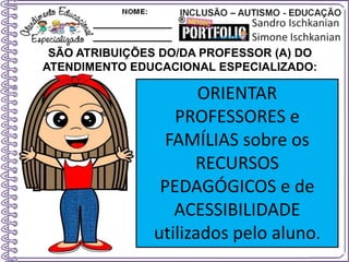 SÃO ATRIBUIÇÕES DO/DA PROFESSOR (A) DO
ATENDIMENTO EDUCACIONAL ESPECIALIZADO:
ORIENTAR
PROFESSORES e
FAMÍLIAS sobre os
RECURSOS
PEDAGÓGICOS e de
ACESSIBILIDADE
utilizados pelo aluno.
 