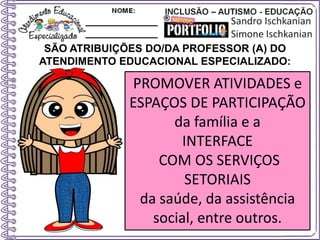 SÃO ATRIBUIÇÕES DO/DA PROFESSOR (A) DO
ATENDIMENTO EDUCACIONAL ESPECIALIZADO:
PROMOVER ATIVIDADES e
ESPAÇOS DE PARTICIPAÇÃO
da família e a
INTERFACE
COM OS SERVIÇOS
SETORIAIS
da saúde, da assistência
social, entre outros.
 