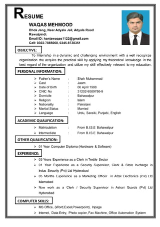 RESUME
WAQAS MEHMOOD
Dhok Jang, Near Adyala Jail, Adyala Road
Rawalpindi.
Email ID: haniawaqas1122@gmail.com
Cell: 0302-7885060, 0345-8730351
To Internship in a dynamic and challenging environment with a well recognize
organization the acquire the practical skill by applying my theoretical knowledge in the
best regard of the organization and utilize my skill effectively relevant to my education.
 Father’s Name : Shah Muhammad
 Cast : Jaam
 Date of Birth : 06 April 1988
 CNIC No : 31202-9589786-9
 Domicile : Bahawalpur
 Religion : Islam
 Nationality : Pakistani
 Martial Status : Married
 Language : Urdu, Saraiki, Punjabi, English
 Matriculation : From B.I.S.E Bahawalpur
 Intermediate : From B.I.S.E Bahawalpur
 01 Year Computer Diploma (Hardware & Software)
 03 Years Experience as a Clerk in Textile Sector
 01 Year Experience as a Security Supervisor, Clerk & Store In-charge in
Indus Security (Pvt) Ltd Hyderabad
 05 Months Experience as a Marketing Officer in Afzal Electronics (Pvt) Ltd
Islamabad
 Now work as a Clerk / Security Supervisor in Askari Guards (Pvt) Ltd
Hyderabad
 MS Office, (Word,Excel,Powerpoint), Inpage
 Internet, Data Entry, Photo copier, Fax Machine, Office Automation System
OBJECTIVE:
PERSONAL INFORMATION:
ACADEMIC QUALIFICATION:
OTHER QUALIFICATION:
EXPERIENCE:
COMPUTER SKILLS:
 