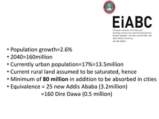 • Population growth=2.6%
• 2040=160million
• Currently urban population=17%=13.5million
• Current rural land assumed to be saturated, hence
• Minimum of 80 million in addition to be absorbed in cities
• Equivalence = 25 new Addis Ababa (3.2million)
              =160 Dire Dawa (0.5 million)
 