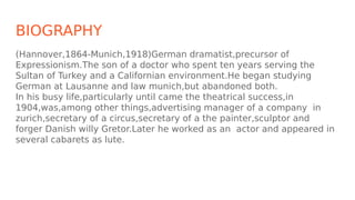 BIOGRAPHY
(Hannover,1864-Munich,1918)German dramatist,precursor of
Expressionism.The son of a doctor who spent ten years s...