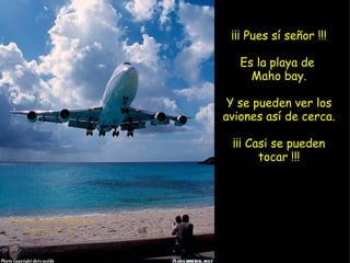 ¡¡¡ Pues sí señor !!! Es la playa de  Maho bay. Y se pueden ver los aviones así de cerca. ¡¡¡ Casi se pueden tocar !!! 