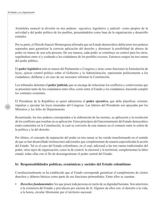 El Estado y su Organización




       Aristóteles enunció la división en tres poderes –ejecutivo, legislativo y judicial– como propios de la
       actividad y del poder político de los pueblos, presentándolos como base de la organización y desarrollo
       estatales.

       Por su parte, el filósofo francés Montesquieu afirmaba que un Estado democrático debía tener tres poderes
       separados para garantizar la correcta aplicación del derecho y disminuir la posibilidad de abusos de
       poder en manos de una sola persona. De esa manera, cada poder se constituye en control para los otros,
       regulándose entre sí y cuidando a los ciudadanos de los posibles excesos. Entonces surgen las tres ramas
       del poder público.

       El poder legislativo está en manos del Parlamento o Congreso y tiene como funciones la formulación de
       leyes, ejercer control político sobre el Gobierno y la Administración, representar políticamente a los
       ciudadanos, deliberar y en caso de ser necesario reformar la Constitución.

       Los tribunales detentan el poder judicial, que se encarga de solucionar los conflictos y controversias que
       se presenten tanto de los ciudadanos entre ellos, como entre el Estado y los ciudadanos, haciendo cumplir
       los contratos existentes.

       El Presidente de la República es quien administra el poder ejecutivo, que debe planificar, orientar,
16
       impulsar y ejecutar las leyes emanadas del Congreso. Las labores del Presidente son apoyadas por los
       Ministros y los Jefes de Departamento.

       Resumiendo, los tres poderes corresponden a la elaboración de las normas, su aplicación y la resolución
       de los conflictos que resultan en su aplicación. Estos principios del funcionamiento del Estado democrático
       están contenidos en la Constitución, la cual se convierte de esta manera en el contacto entre la esfera de
       la política y la del derecho.

       Por último, el concepto de separación del poder en tres ramas se ha venido transformando en el sentido
       de que se han desarrollado instituciones adicionales que complementan de manera especializada la acción
       del Estado. Tal es el caso del Estado colombiano, en el cual, adicional a las tres ramas tradicionales del
       poder, otros tipos de organización, como la de control, la electoral y la territorial, complementan la labor
       estatal, todas ellas con el fin de descongestionar el poder central del Estado.


       b) Responsabilidades políticas, económicas y sociales del Estado colombiano

       Constitucionalmente se ha establecido que al Estado corresponde garantizar el cumplimiento de ciertos
       derechos y deberes básicos como parte de sus funciones primordiales. Entre ellos se cuentan:

       •    Derechos fundamentales: los que posee toda persona en razón de su dignidad humana. Son anteriores
            a la existencia del Estado y prevalecen por encima de él. Algunos de ellos son: el derecho a la vida,
            a la honra, circular libremente por el territorio nacional.
 