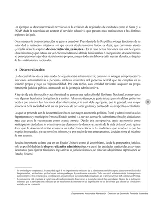 Un ejemplo de desconcentración territorial es la creación de regionales de entidades como el Sena y la
ESAP, dada la necesidad de acercar el servicio educativo que prestan esas instituciones a las distintas
regiones del país.

Otra manera de desconcentración se genera cuando el Presidente de la República otorga funciones de su
autoridad a instancias inferiores sin que exista desplazamiento físico, es decir, que continúan siendo
ejercidas desde la capital –desconcentración jerárquica–. Es el caso de las funciones que son delegadas
a los ministros y que estos a su vez encomiendan a los demás funcionarios. Un organismo desconcentrado
no posee personería jurídica ni patrimonio propios, porque todas sus labores están sujetas al poder jerárquico
de las instituciones nacionales.


c) Descentralización

La descentralización es otro modo de organización administrativa; consiste en otorgar competencias4 o
funciones administrativas a personas públicas diferentes del gobierno central que las cumplen en su
nombre propio y bajo su responsabilidad. Por esta razón, cada entidad territorial adquiere su propia
personería jurídica pública, atenuando así la jerarquía administrativa.

A través de esta formación y acción estatal se genera una reducción del Gobierno Nacional, conservando
este algunas facultades de vigilancia y control. Al mismo tiempo, se gesta una expansión de los gobiernos
locales que asumen las funciones descentralizadas, a lo cual debe agregarse, por lo general, una mayor                                            21
presencia de la sociedad local en los procesos de decisión, gestión y control de sus respectivas entidades.

Lo que se pretende con la descentralización es dar mayor autonomía política, fiscal y administrativa a los
departamentos y municipios frente al Estado central y, a su vez, acercar la Administración a los ciudadanos
para que estos la reconozcan como asunto propio. Desde esta perspectiva, tanto autonomía como
participación ciudadana se constituyen en elementos de democratización de la vida del país5; esto quiere
decir que la descentralización conserva un valor democrático en la medida en que conduce a que los
propios interesados, ya sea por ellos mismos, ya por medio de sus representantes, decidan sobre el máximo
de sus asuntos.

Resulta importante aclarar que en un Estado Unitario como el colombiano, desde la perspectiva jurídica,
solo es posible hablar de descentralización administrativa, ya que si las entidades territoriales estuvieran
facultadas para ejercer funciones legislativas o jurisdiccionales, se estarían adquiriendo expresiones de
Estado Federal.




4
    Se entiende por competencia la capacidad legal de los organismos y entidades de la Administración Pública para ejercer con exclusividad
    las potestades y atribuciones que les hayan sido asignadas por ley, ordenanza o acuerdo. Todo esto en el señalamiento de la competencia
    administrativa y los principios de coordinación, concurrencia y subsidiariedad consagrados en el artículo 288 de la Constitución Política.
5
    La autonomía está orientada a lograr una adecuada prestación de servicios y la satisfacción de las necesidades básicas de la población;
    mientras que la participación ciudadana es un mecanismo de intervención de la población en las decisiones que afectan las condiciones
    sociales de su existencia.



                                                                Departamento Nacional de Planeación - Dirección de Desarrollo Territorial Sostenible
 