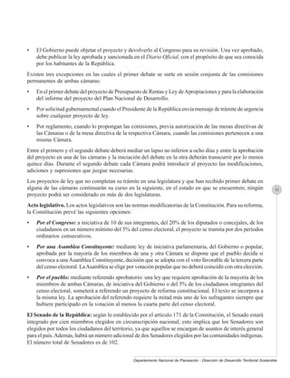 •   El Gobierno puede objetar el proyecto y devolverlo al Congreso para su revisión. Una vez aprobado,
    debe publicar la ley aprobada y sancionada en el Diario Oficial, con el propósito de que sea conocida
    por los habitantes de la República.
Existen tres excepciones en las cuales el primer debate se surte en sesión conjunta de las comisiones
permanentes de ambas cámaras:
•   En el primer debate del proyecto de Presupuesto de Rentas y Ley de Apropiaciones y para la elaboración
    del informe del proyecto del Plan Nacional de Desarrollo.
•   Por solicitud gubernamental cuando el Presidente de la República envía mensaje de trámite de urgencia
    sobre cualquier proyecto de ley.
•   Por reglamento, cuando lo propongan las comisiones, previa autorización de las mesas directivas de
    las Cámaras o de la mesa directiva de la respectiva Cámara, cuando las comisiones pertenecen a una
    misma Cámara.
Entre el primero y el segundo debate deberá mediar un lapso no inferior a ocho días y entre la aprobación
del proyecto en una de las cámaras y la iniciación del debate en la otra deberán transcurrir por lo menos
quince días. Durante el segundo debate cada Cámara podrá introducir al proyecto las modificaciones,
adiciones y supresiones que juzgue necesarias.
Los proyectos de ley que no completan su trámite en una legislatura y que han recibido primer debate en
alguna de las cámaras continuarán su curso en la siguiente, en el estado en que se encuentren; ningún                             31
proyecto podrá ser considerado en más de dos legislaturas.
Acto legislativo. Los actos legislativos son las normas modificatorias de la Constitución. Para su reforma,
la Constitución prevé las siguientes opciones:
•   Por el Congreso: a iniciativa de 10 de sus integrantes, del 20% de los diputados o concejales, de los
    ciudadanos en un número mínimo del 5% del censo electoral, el proyecto se tramita por dos períodos
    ordinarios consecutivos.
•   Por una Asamblea Constituyente: mediante ley de iniciativa parlamentaria, del Gobierno o popular,
    aprobada por la mayoría de los miembros de una y otra Cámara se dispone que el pueblo decida si
    convoca a una Asamblea Constituyente, decisión que se adopta con el voto favorable de la tercera parte
    del censo electoral. La Asamblea se elige por votación popular que no deberá coincidir con otra elección.
•   Por el pueblo: mediante referendo aprobatorio: una ley que requiere aprobación de la mayoría de los
    miembros de ambas Cámaras, de iniciativa del Gobierno o del 5% de los ciudadanos integrantes del
    censo electoral, someterá a referendo un proyecto de reforma constitucional. El texto se incorpora a
    la misma ley. La aprobación del referendo requiere la mitad más uno de los sufragantes siempre que
    hubiere participado en la votación al menos la cuarta parte del censo electoral.
El Senado de la República: según lo establecido por el artículo 171 de la Constitución, el Senado estará
integrado por cien miembros elegidos en circunscripción nacional; esto implica que los Senadores son
elegidos por todos los ciudadanos del territorio, ya que aquellos se encargan de asuntos de interés general
para el país. Además, habrá un número adicional de dos Senadores elegidos por las comunidades indígenas.
El número total de Senadores es de 102.


                                                Departamento Nacional de Planeación - Dirección de Desarrollo Territorial Sostenible
 