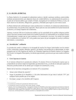 C. LA RAMA JUDICIAL

La Rama Judicial es la encargada de administrar justicia y decidir cuestiones jurídicas controvertidas
mediante pronunciamientos que adquieren fuerza de verdad definitiva. La administración de justicia es
la parte de la función pública que cumple el Estado, encargada por la Constitución Política y la ley, de
hacer efectivos los derechos, obligaciones, garantías y libertades para lograr la convivencia social.

La Rama Judicial está conformada por cuatro jurisdicciones: la ordinaria, la contencioso-administrativa,
la constitucional y las jurisdicciones especiales. Hacen parte de esta rama también la Fiscalía General de
la Nación y el Consejo Superior de la Judicatura.

Además, el artículo 246 de la Constitución establece que las autoridades de los pueblos indígenas podrán
ejercer funciones jurisdiccionales dentro de su ámbito territorial, de conformidad con sus propias normas
y procedimientos, siempre que no sean contrarios a la Constitución y las leyes. Así mismo, de acuerdo
con lo establecido en el artículo 247, la ley podrá crear jueces de paz encargados de resolver conflictos
individuales y comunitarios.

a) Jurisdicción16 ordinaria

La jurisdicción común u ordinaria es la encargada de resolver los litigios relacionados con los asuntos
civiles, comerciales, penales, laborales, agrarios y de familia. Esta jurisdicción es administrada, en orden                                     47
jerárquico por la Corte Suprema de Justicia, los Tribunales Superiores de Distrito Judicial, los Juzgados
del Circuito, los Juzgados Municipales y los demás especializados y promiscuos que sean creados conforme
a la ley.

1. Corte Suprema de Justicia

Es el máximo tribunal de la jurisdicción ordinaria. El artículo 234 de la Constitución expresa que se
compondrá de un número impar de magistrados que determine la ley, y se divide en salas para separar las
funciones jurisdiccionales de las demás que le asignen la Constitución y la ley.

Dentro de las funciones consagradas en el artículo 235 se encuentran:

•      Actuar como tribunal de casación17.
•      Juzgar al presidente de la República y a los altos funcionarios de que trata el artículo 17418, por
       cualquier hecho punible que se les impute.
•      Investigar y juzgar a los miembros del Congreso.

16
     Se entiende por jurisdicción la potestad para administrar justicia.
17
     Se entiende por casación la acción de casar, anular, abrogar, o derogar.
18
     Artículo 174 de la Constitución Política. “Corresponde al Senado de la República conocer de las acusaciones que formule la Cámara de
     Representantes contra el Presidente de la República o quien haga sus veces; contra los Magistrados de la Corte Constitucional, los
     miembros del Consejo Superior de la Judicatura y el Fiscal General de la Nación, aunque hubieren cesado en el ejercicio de sus cargos.
     En este caso, conocerá por hechos y omisiones ocurridos en el desempeño de los mismos”.



                                                               Departamento Nacional de Planeación - Dirección de Desarrollo Territorial Sostenible
 