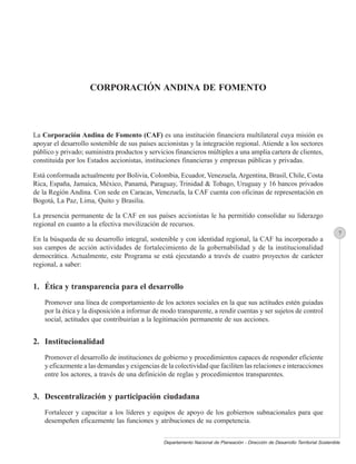 CORPORACIÓN ANDINA DE FOMENTO




La Corporación Andina de Fomento (CAF) es una institución financiera multilateral cuya misión es
apoyar el desarrollo sostenible de sus países accionistas y la integración regional. Atiende a los sectores
público y privado; suministra productos y servicios financieros múltiples a una amplia cartera de clientes,
constituida por los Estados accionistas, instituciones financieras y empresas públicas y privadas.

Está conformada actualmente por Bolivia, Colombia, Ecuador, Venezuela, Argentina, Brasil, Chile, Costa
Rica, España, Jamaica, México, Panamá, Paraguay, Trinidad & Tobago, Uruguay y 16 bancos privados
de la Región Andina. Con sede en Caracas, Venezuela, la CAF cuenta con oficinas de representación en
Bogotá, La Paz, Lima, Quito y Brasilia.

La presencia permanente de la CAF en sus países accionistas le ha permitido consolidar su liderazgo
regional en cuanto a la efectiva movilización de recursos.
                                                                                                                                   7
En la búsqueda de su desarrollo integral, sostenible y con identidad regional, la CAF ha incorporado a
sus campos de acción actividades de fortalecimiento de la gobernabilidad y de la institucionalidad
democrática. Actualmente, este Programa se está ejecutando a través de cuatro proyectos de carácter
regional, a saber:


1. Ética y transparencia para el desarrollo
    Promover una línea de comportamiento de los actores sociales en la que sus actitudes estén guiadas
    por la ética y la disposición a informar de modo transparente, a rendir cuentas y ser sujetos de control
    social, actitudes que contribuirían a la legitimación permanente de sus acciones.


2. Institucionalidad
    Promover el desarrollo de instituciones de gobierno y procedimientos capaces de responder eficiente
    y eficazmente a las demandas y exigencias de la colectividad que faciliten las relaciones e interacciones
    entre los actores, a través de una definición de reglas y procedimientos transparentes.


3. Descentralización y participación ciudadana
    Fortalecer y capacitar a los líderes y equipos de apoyo de los gobiernos subnacionales para que
    desempeñen eficazmente las funciones y atribuciones de su competencia.


                                                Departamento Nacional de Planeación - Dirección de Desarrollo Territorial Sostenible
 