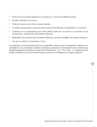 •   Promover las inversiones públicas en sus territorios y velar por su debida ejecución.
•   Percibir y distribuir sus recursos.
•   Velar por la preservación de los recursos naturales.
•   Coordinar los programas y proyectos promovidos por las diferentes comunidades en su territorio.
•   Colaborar con el mantenimiento del orden público dentro de su territorio, de acuerdo con las
    instrucciones y disposiciones del Gobierno Nacional.
•   Representar a los territorios ante el Gobierno Nacional y las demás entidades a las cuales se integren, y
•   Las que les señalen la Constitución y la ley.

Los resguardos son de propiedad colectiva no enajenable. A pesar de que los resguardos indígenas en la
actualidad no son considerados entidades territoriales, participan en la distribución de las transferencias
intergubernamentales del Sistema General de Participaciones –Ley 715 de 2001–. La organización del
Estado colombiano en el nivel territorial puede resumirse en el diagrama de la página siguiente:




                                                                                                                                  73




                                                Departamento Nacional de Planeación - Dirección de Desarrollo Territorial Sostenible
 
