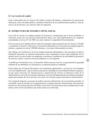 b) Los recursos de capital

Están conformados por los recursos del crédito, recursos del balance, rendimientos de operaciones
financieras, bonos de deuda pública, excedentes financieros de los establecimientos públicos, venta de
activos, las donaciones y los intereses sobre los impuestos.


D. ESTRUCTURA DE ESTADO A NIVEL LOCAL

Con el fin de realizar el complejo conjunto de funciones y competencias que le fueron atribuidas, el
municipio cuenta con una estructura administrativa básica, que varía dependiendo de las categorías
contempladas en la Ley 617 de 2000, las cuales expresan su capacidad de funcionamiento.

Como se expuso en el capítulo anterior, todos los municipios están compuestos por el Concejo, el Alcalde
y su gabinete, el Tesorero, el Personero, la Contraloría Municipal en los municipios de categoría especial,
primera y segunda con más de 100.000 habitantes, y las Juntas Administradoras Locales.

Sin embargo, la Constitución y la ley les otorgan autonomía administrativa a los municipios, les dan la
libertad de determinar su estructura administrativa, pero respetando el marco legal establecido. Por la
anterior razón, los entes locales van ampliando su estructura, a medida que las necesidades de prestación
de servicios, sujetos a mayores niveles de población, lo van exigiendo.
                                                                                                                                  81
A medida que el municipio crece y se desarrolla, obtiene mayores recursos, ya que aumenta la capacidad
tributaria de sus habitantes; en consecuencia, su estructura puede ser ampliada.

Cabe resaltar que el Concejo Municipal es una corporación administrativa –así como lo es la Asamblea
en el nivel departamental–, que en muchas ocasiones es confundida con una entidad de la Rama Legislativa,
ya que ejerce funciones de reglamentación y disposición de normas en diferentes temas de la
Administración a través de los acuerdos (ordenanzas, en el caso del departamento), pero bajo los principios
legales provenientes del nivel nacional. Así mismo, los Concejos ejercen funciones de control político.

En el siguiente diagrama se presenta la posible estructura administrativa de un municipio promedio, la
cual puede variar de acuerdo con la especialización y categoría descritas anteriormente. Esta estructura
presenta no solo la Rama Ejecutiva del Poder a nivel local, sino la presencia de las entidades de las otras
ramas y otros niveles de gobierno que tienen asiento en el municipio.




                                                Departamento Nacional de Planeación - Dirección de Desarrollo Territorial Sostenible
 