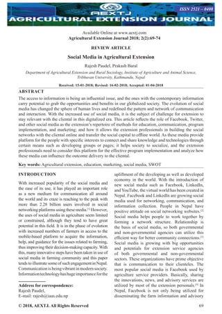 © 2018, AEXTJ. All Rights Reserved 69
Available Online at www.aextj.com
Agricultural Extension Journal 2018; 2(2):69-74
ISSN 2521 – 0408
REVIEW ARTICLE
Social Media in Agricultural Extension
Rajesh Paudel, Prakash Baral
Department of Agricultural Extension and Rural Sociology, Institute of Agriculture and Animal Science,
Tribhuvan University, Kathmandu, Nepal
Received: 15-01-2018; Revised: 16-02-2018; Accepted: 01-04-2018
ABSTRACT
The access to information is being an influential issue, and the ones with the contemporary information
carry potential to grab the opportunities and benefits in our globalized society. The evolution of social
media has changed the sphere of human lives and redefined the pattern and network of communication
and interaction. With the increased use of social media, it is the subject of challenge for extension to
stay relevant with the cliental in this digitalized era. This article reflects the role of Facebook, Twitter,
and other social media as the extension’s repertoire of methods for education, communication, program
implementation, and marketing; and how it allows the extension professionals in building the social
networks with the cliental online and transfer the social capital to offline world. As these media provide
platform for the people with specific interests to connect and share knowledge and technologies through
certain means such as developing groups or pages; it helps society to socialize, and the extension
professionals need to consider this platform for the effective program implementation and analyze how
these media can influence the outcome delivery to the cliental.
Key words: Agricultural extension, education, marketing, social media, SWOT
INTRODUCTION
With increased popularity of the social media and
the ease of its use, it has played an important role
as a new medium for communication all around
the world and its craze is reaching to the peak with
more than 2.28 billion users involved in social
networking platforms using these media.[1]
However,
the uses of social media in agriculture seem limited
or constrained, although they tend to have great
potential in this field. It is in the phase of evolution
with increased numbers of farmers in access to the
mobile-based platform to acquire the information,
help, and guidance for the issues related to farming,
thus improving their decision-making capacity. With
this, many innovative steps have been taken in use of
social media in farming community and this paper
tends to illustrate some of such engagement in Nepal.
Communication is being vibrant in modern society.
Informationtechnologyhashugeimportanceforthe
Address for correspondence:
Rajesh Paudel,
E-mail: rajesh@iaas.edu.np
upliftment of the developing as well as developed
economy in the world. With the introduction of
new social media such as Facebook, LinkedIn,
and YouTube, the virtual world has been created in
Nepal. Facebook and LinkedIn are growing social
media used for networking, communication, and
information collection. People in Nepal have
positive attitude on social networking websites.[2]
Social media helps people to work together by
forming a network structure. Relationship is
the basis of social media, so both governmental
and non-governmental agencies can utilize this
efficient way for better community connections.[3]
Social media is growing with big opportunities
and potentials for extension service agencies
of both governmental and non-governmental
sectors. These organizations have prime objective
that is communication to their clienteles. The
most popular social media is Facebook used by
agriculture service providers. Basically, sharing
the innovations, news, and advisory services are
utilized by most of the extension personals.[4]
In
Nepal, Facebook is not only being utilized for
disseminating the farm information and advisory
 