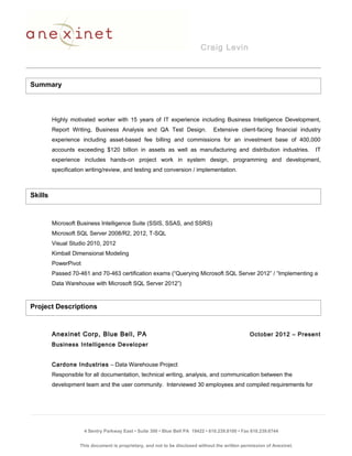 Craig Levin
Highly motivated worker with 15 years of IT experience including Business Intelligence Development,
Report Writing, Business Analysis and QA Test Design. Extensive client-facing financial industry
experience including asset-based fee billing and commissions for an investment base of 400,000
accounts exceeding $120 billion in assets as well as manufacturing and distribution industries. IT
experience includes hands-on project work in system design, programming and development,
specification writing/review, and testing and conversion / implementation.
Microsoft Business Intelligence Suite (SSIS, SSAS, and SSRS)
Microsoft SQL Server 2008/R2, 2012, T-SQL
Visual Studio 2010, 2012
Kimball Dimensional Modeling
PowerPivot
Passed 70-461 and 70-463 certification exams (“Querying Microsoft SQL Server 2012” / “Implementing a
Data Warehouse with Microsoft SQL Server 2012”)
Anexinet Corp, Blue Bell, PA October 2012 – Present
Business Intelligence Developer
Cardone Industries – Data Warehouse Project
Responsible for all documentation, technical writing, analysis, and communication between the
development team and the user community. Interviewed 30 employees and compiled requirements for
4 Sentry Parkway East • Suite 300 • Blue Bell PA 19422 • 610.239.8100 • Fax 610.239.6744
This document is proprietary, and not to be disclosed without the written permission of Anexinet.
Skills
Project Descriptions
Summary
 