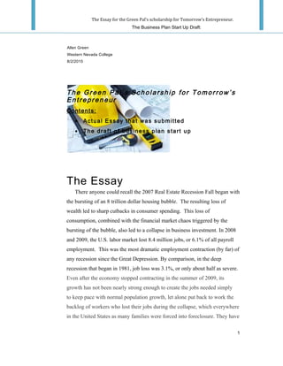 The Essay for the Green Pal’s scholarship for Tomorrow's Entrepreneur.
The Business Plan Start Up Draft:
Th e Gr ee n Pal ’ s Sc ho la rs hi p for T omo rro w’ s
Ent re pr en eu r
Contents:
• Actual Essay that was submitted
• The draft of business plan start up
The Essay
There anyone could recall the 2007 Real Estate Recession Fall began with
the bursting of an 8 trillion dollar housing bubble. The resulting loss of
wealth led to sharp cutbacks in consumer spending. This loss of
consumption, combined with the financial market chaos triggered by the
bursting of the bubble, also led to a collapse in business investment. In 2008
and 2009, the U.S. labor market lost 8.4 million jobs, or 6.1% of all payroll
employment. This was the most dramatic employment contraction (by far) of
any recession since the Great Depression. By comparison, in the deep
recession that began in 1981, job loss was 3.1%, or only about half as severe.
Even after the economy stopped contracting in the summer of 2009, its
growth has not been nearly strong enough to create the jobs needed simply
to keep pace with normal population growth, let alone put back to work the
backlog of workers who lost their jobs during the collapse, which everywhere
in the United States as many families were forced into foreclosure. They have
1
Allen Green
Western Nevada College
8/2/2015
 