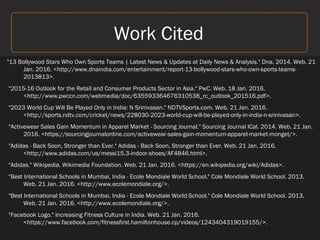 Work Cited
"13 Bollywood Stars Who Own Sports Teams | Latest News & Updates at Daily News & Analysis." Dna. 2014. Web. 21
Jan. 2016. <http://www.dnaindia.com/entertainment/report-13-bollywood-stars-who-own-sports-teams-
2013813>.
"2015-16 Outlook for the Retail and Consumer Products Sector in Asia." PwC. Web. 18 Jan. 2016.
<http://www.pwccn.com/webmedia/doc/635593364676310538_rc_outlook_201516.pdf>.
"2023 World Cup Will Be Played Only in India: N Srinivasan." NDTVSports.com. Web. 21 Jan. 2016.
<http://sports.ndtv.com/cricket/news/228030-2023-world-cup-will-be-played-only-in-india-n-srinivasan>.
"Activewear Sales Gain Momentum in Apparel Market - Sourcing Journal." Sourcing Journal ICal. 2014. Web. 21 Jan.
2016. <https://sourcingjournalonline.com/activewear-sales-gain-momentum-apparel-market-monget/>.
"Adidas - Back Soon, Stronger than Ever." Adidas - Back Soon, Stronger than Ever. Web. 21 Jan. 2016.
<http://www.adidas.com/us/messi15.3-indoor-shoes/AF4846.html>.
"Adidas." Wikipedia. Wikimedia Foundation. Web. 21 Jan. 2016. <https://en.wikipedia.org/wiki/Adidas>.
"Best International Schools in Mumbai, India - Ecole Mondiale World School." Cole Mondiale World School. 2013.
Web. 21 Jan. 2016. <http://www.ecolemondiale.org/>.
"Best International Schools in Mumbai, India - Ecole Mondiale World School." Cole Mondiale World School. 2013.
Web. 21 Jan. 2016. <http://www.ecolemondiale.org/>.
"Facebook Logo." Increasing Fitness Culture in India. Web. 21 Jan. 2016.
<https://www.facebook.com/fitnessfirst.hamiltonhouse.cp/videos/1243404319019155/>.
 