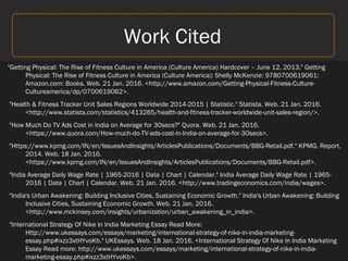 Work Cited
"Getting Physical: The Rise of Fitness Culture in America (Culture America) Hardcover – June 12, 2013." Getting
Physical: The Rise of Fitness Culture in America (Culture America): Shelly McKenzie: 9780700619061:
Amazon.com: Books. Web. 21 Jan. 2016. <http://www.amazon.com/Getting-Physical-Fitness-Culture-
Cultureamerica/dp/0700619062>.
"Health & Fitness Tracker Unit Sales Regions Worldwide 2014-2015 | Statistic." Statista. Web. 21 Jan. 2016.
<http://www.statista.com/statistics/413265/health-and-fitness-tracker-worldwide-unit-sales-region/>.
"How Much Do TV Ads Cost in India on Average for 30secs?" Quora. Web. 21 Jan. 2016.
<https://www.quora.com/How-much-do-TV-ads-cost-in-India-on-average-for-30secs>.
"Https://www.kpmg.com/IN/en/IssuesAndInsights/ArticlesPublications/Documents/BBG-Retail.pdf." KPMG. Report,
2014. Web. 18 Jan. 2016.
<https://www.kpmg.com/IN/en/IssuesAndInsights/ArticlesPublications/Documents/BBG-Retail.pdf>.
"India Average Daily Wage Rate | 1965-2016 | Data | Chart | Calendar." India Average Daily Wage Rate | 1965-
2016 | Data | Chart | Calendar. Web. 21 Jan. 2016. <http://www.tradingeconomics.com/india/wages>.
"India's Urban Awakening: Building Inclusive Cities, Sustaining Economic Growth." India's Urban Awakening: Building
Inclusive Cities, Sustaining Economic Growth. Web. 21 Jan. 2016.
<http://www.mckinsey.com/insights/urbanization/urban_awakening_in_india>.
"International Strategy Of Nike In India Marketing Essay Read More:
Http://www.ukessays.com/essays/marketing/international-strategy-of-nike-in-india-marketing-
essay.php#ixzz3xtHYvoKb." UKEssays. Web. 18 Jan. 2016. <International Strategy Of Nike In India Marketing
Essay Read more: http://www.ukessays.com/essays/marketing/international-strategy-of-nike-in-india-
marketing-essay.php#ixzz3xtHYvoKb>.
 