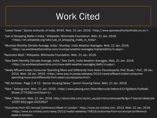 Work Cited
"Latest News." Sports Authority of India, MYAS. Web. 21 Jan. 2016. <http://www.sportsauthorityofindia.nic.in/>.
"List of Shopping Malls in India." Wikipedia. Wikimedia Foundation. Web. 21 Jan. 2016.
<https://en.wikipedia.org/wiki/List_of_shopping_malls_in_India>.
"Mumbai Monthly Climate Average, India." Mumbai, India Weather Averages. Web. 21 Jan. 2016.
<http://us.worldweatheronline.com/mumbai-weather-averages/maharashtra/in.aspx>.
"Narendra Modi." Wikipedia. Wikimedia Foundation. Web. 21 Jan. 2016.
"New Delhi Monthly Climate Average, India." New Delhi, India Weather Averages. Web. 21 Jan. 2016.
<http://us.worldweatheronline.com/new-delhi-weather-averages/delhi/in.aspx>.
"Newly Affluent Indian Consumer Spending More and Differently from Asian Counterparts: PwC Study." PwC. 29 Jan.
2014. Web. 18 Jan. 2016. <http://www.pwc.in/press-releases/2014/newly-affluent-indian-consumer-
spending-more-and-differently-from-asian-counterparts.html>.
"NIC Archives - Page 2 of 12 - Senior Housing News." Senior Housing News. Web. 21 Jan. 2016.
"Nike." Jabong.com. Web. 21 Jan. 2016. <http://www.jabong.com/Nike-Mercurial-Veloce-Ii-Cr-Fg-Black-Football-
Shoes-1775282.html?pos=1>.
"Nike." Nike.com. Web. 21 Jan. 2016. http://store.nike.com/us/en_us/pd/mercurial-superfly-fg-cr7-soccer-cleat/pid-
10297332/pgid-10253927
"Outcomes from ICC Annual Conference Week in London." Http://www.icc-cricket.com. 2013. Web. 21 Jan. 2016.
<http://www.icc-cricket.com/news/2013/media-releases/70819/outcomes-from-icc-annual-conference-
week-in-london>.
 