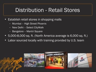 Distribution - Retail Stores
• Establish retail stores in shopping malls
– Mumbai – High Street Phoenix
– New Delhi – Select CityWalk
– Bangalore – Mantri Square
• 5,000-8,000 sq. ft. (North America average is 6,000 sq. ft.)
• Labor sourced locally with training provided by U.S. team
 